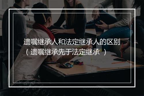 遗嘱继承人和法定继承人的区别（遗嘱继承先于法定继承 ）