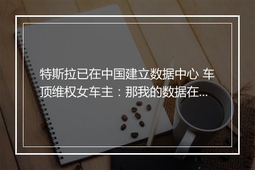 特斯拉已在中国建立数据中心 车顶维权女车主：那我的数据在哪呢