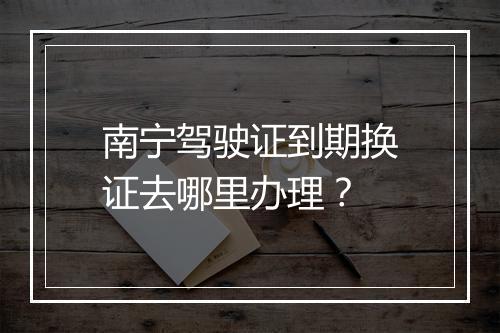 南宁驾驶证到期换证去哪里办理？