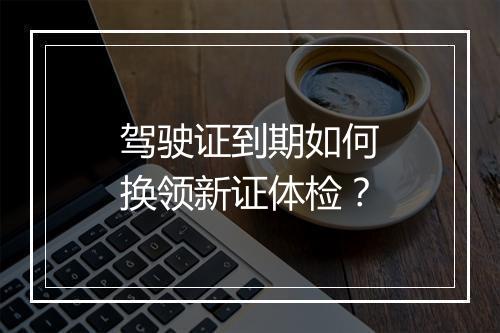 驾驶证到期如何换领新证体检？