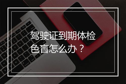 驾驶证到期体检色盲怎么办？