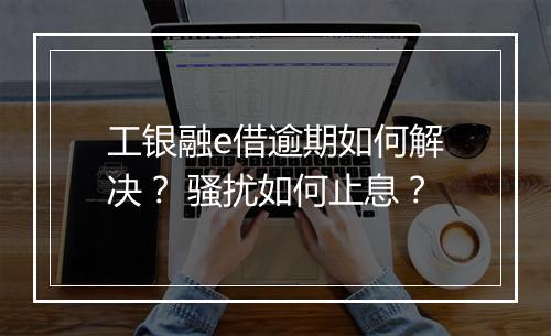 工银融e借逾期如何解决？ 骚扰如何止息？