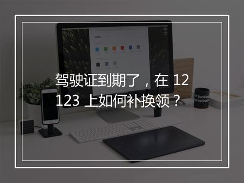 驾驶证到期了，在 12123 上如何补换领？