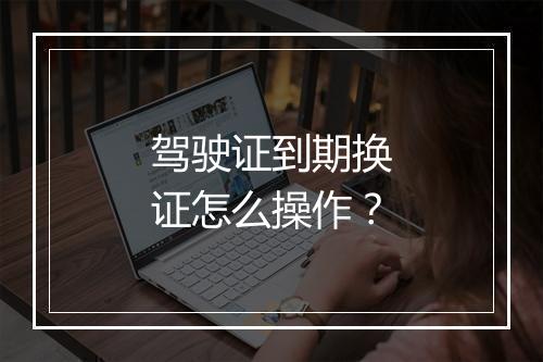 驾驶证到期换证怎么操作？