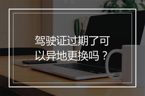 驾驶证过期了可以异地更换吗？