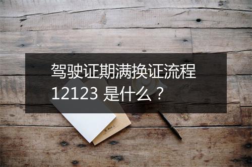 驾驶证期满换证流程 12123 是什么？