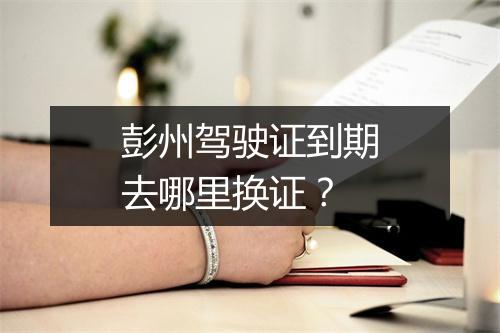 彭州驾驶证到期去哪里换证？
