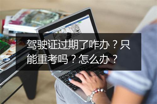 驾驶证过期了咋办？只能重考吗？怎么办？