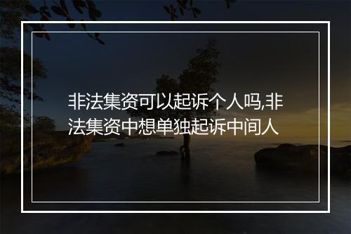 非法集资可以起诉个人吗,非法集资中想单独起诉中间人