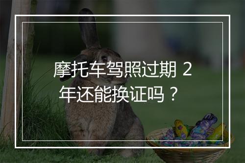 摩托车驾照过期 2 年还能换证吗？