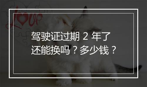 驾驶证过期 2 年了还能换吗？多少钱？