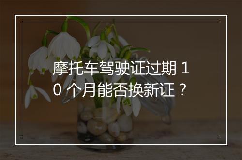 摩托车驾驶证过期 10 个月能否换新证？