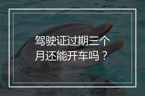 驾驶证过期三个月还能开车吗？