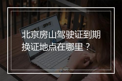 北京房山驾驶证到期换证地点在哪里？