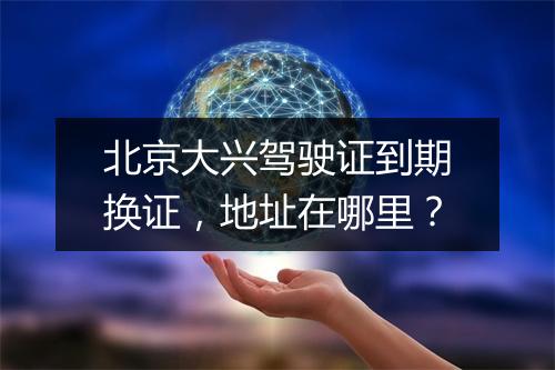 北京大兴驾驶证到期换证，地址在哪里？