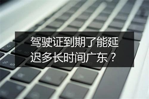 驾驶证到期了能延迟多长时间广东？
