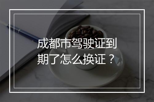 成都市驾驶证到期了怎么换证？