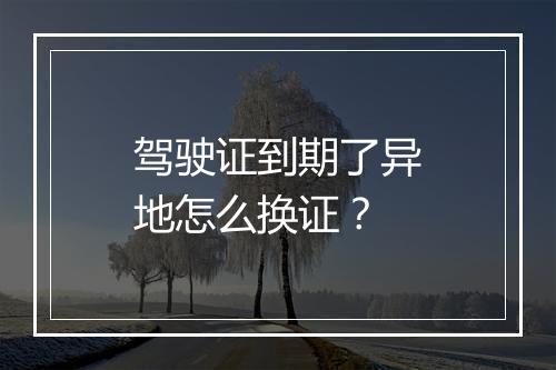 驾驶证到期了异地怎么换证？
