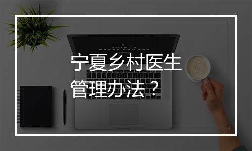 宁夏乡村医生管理办法？