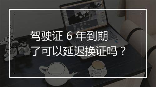 驾驶证 6 年到期了可以延迟换证吗？