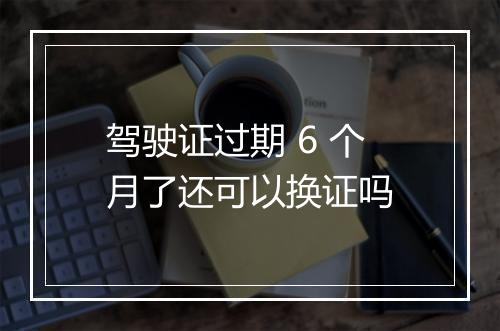 驾驶证过期 6 个月了还可以换证吗