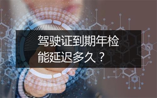 驾驶证到期年检能延迟多久？