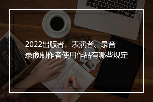 2022出版者、表演者、录音录像制作者使用作品有哪些规定