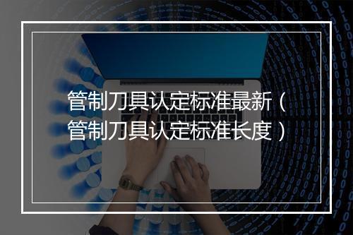 管制刀具认定标准最新（管制刀具认定标准长度）