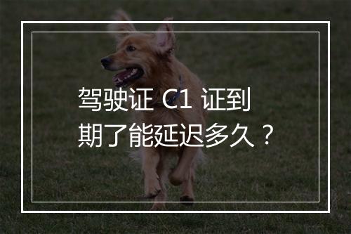 驾驶证 C1 证到期了能延迟多久？