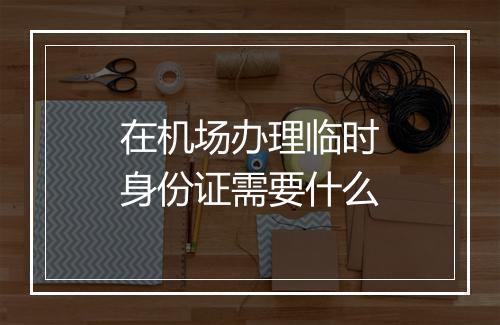 在机场办理临时身份证需要什么