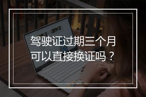 驾驶证过期三个月可以直接换证吗？