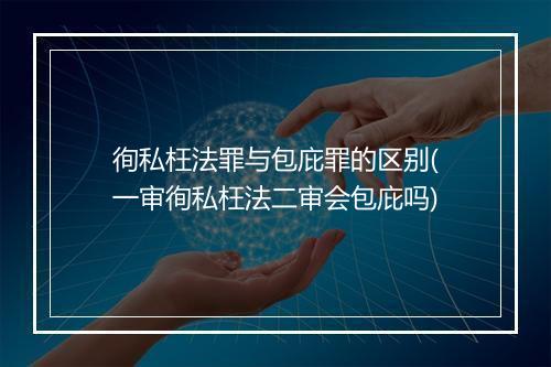 徇私枉法罪与包庇罪的区别(一审徇私枉法二审会包庇吗)
