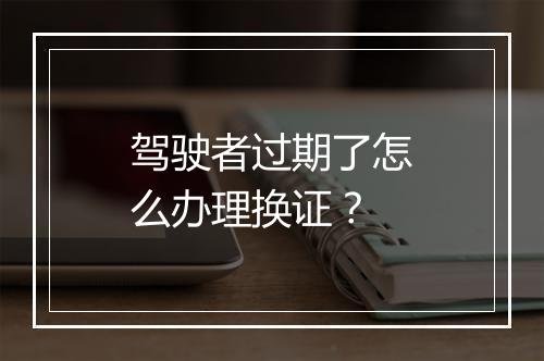 驾驶者过期了怎么办理换证？