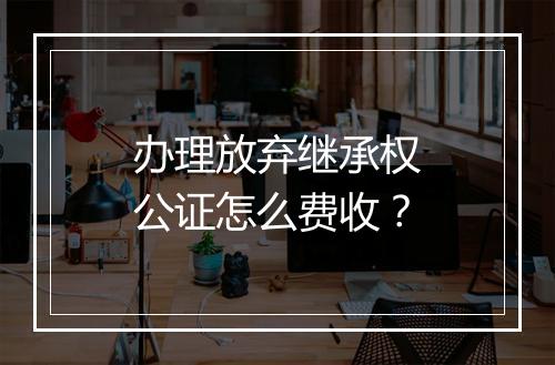 办理放弃继承权公证怎么费收？