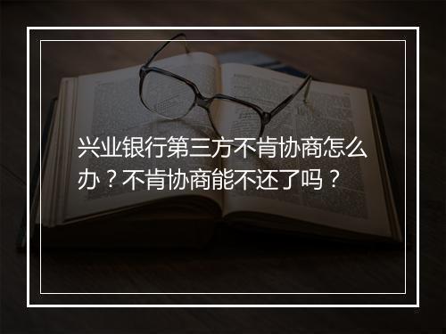 兴业银行第三方不肯协商怎么办？不肯协商能不还了吗？