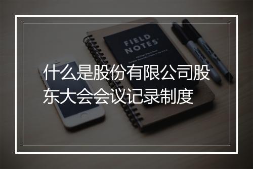 什么是股份有限公司股东大会会议记录制度