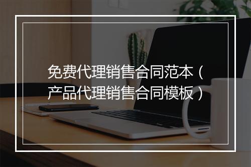 免费代理销售合同范本（产品代理销售合同模板）