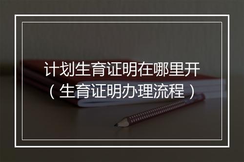 计划生育证明在哪里开（生育证明办理流程）