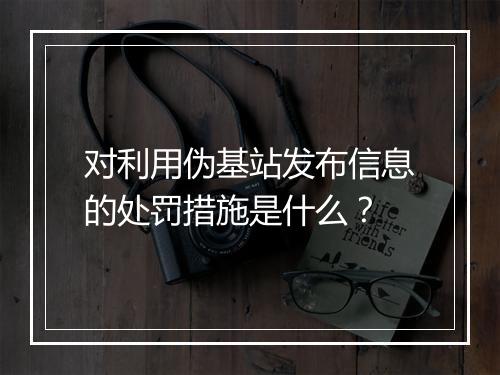 对利用伪基站发布信息的处罚措施是什么？