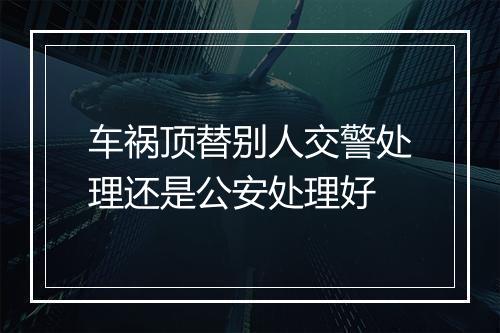 车祸顶替别人交警处理还是公安处理好