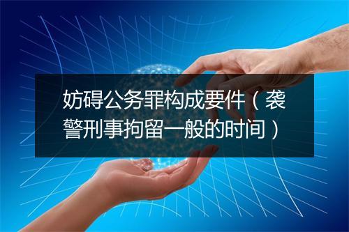 妨碍公务罪构成要件（袭警刑事拘留一般的时间）