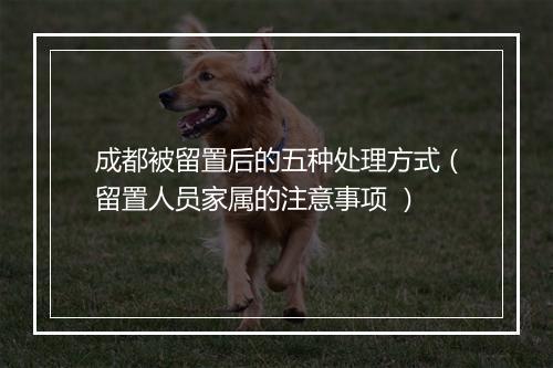 成都被留置后的五种处理方式（留置人员家属的注意事项 ）