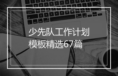 少先队工作计划模板精选67篇