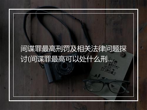 间谍罪最高刑罚及相关法律问题探讨(间谍罪最高可以处什么刑法)
