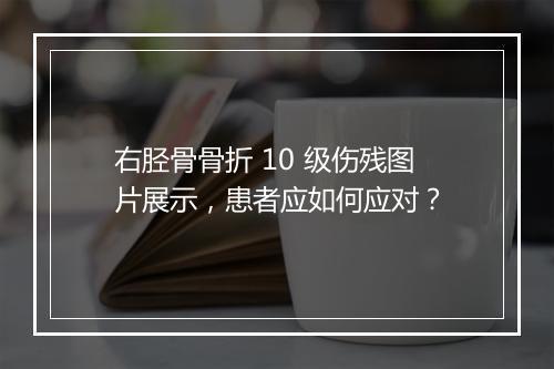右胫骨骨折 10 级伤残图片展示，患者应如何应对？
