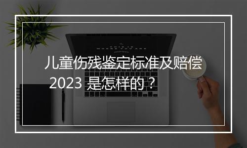 儿童伤残鉴定标准及赔偿 2023 是怎样的？