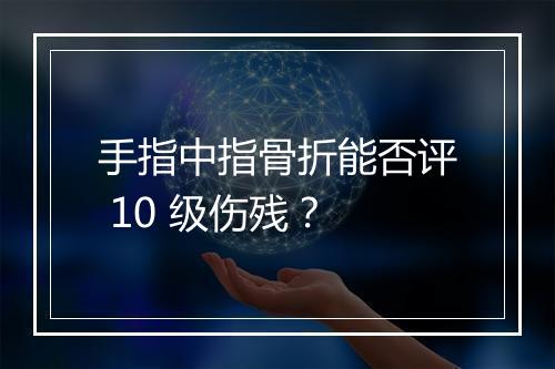 手指中指骨折能否评 10 级伤残？