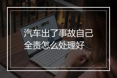 汽车出了事故自己全责怎么处理好