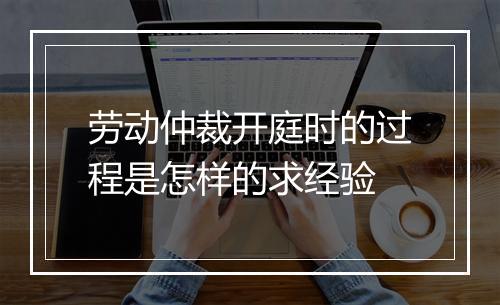 劳动仲裁开庭时的过程是怎样的求经验