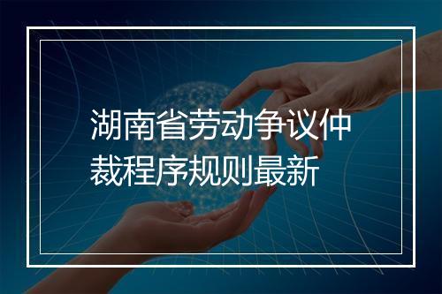 湖南省劳动争议仲裁程序规则最新